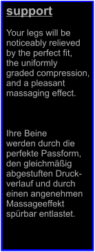 support  Your legs will be  noticeably relieved  by the perfect fit,  the uniformly  graded compression,  and a pleasant  massaging effect.    Ihre Beine  werden durch die  perfekte Passform,  den gleichmig  abgestuften Druck- verlauf und durch  einen angenehmen  Massageeffekt  sprbar entlastet.