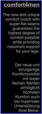 comfort4men  The new and unique  comfort crotch with   super-flat seams  guarantees the  highest degree of  comfort possible  while providing  maximum support  for your legs.   Der neue und  einzigartige  Komfortzwickel  mit super  flachen Nhten  ermglicht  hchsten  Komfort auch  bei maximaler  Untersttzung  Ihrer Beine.